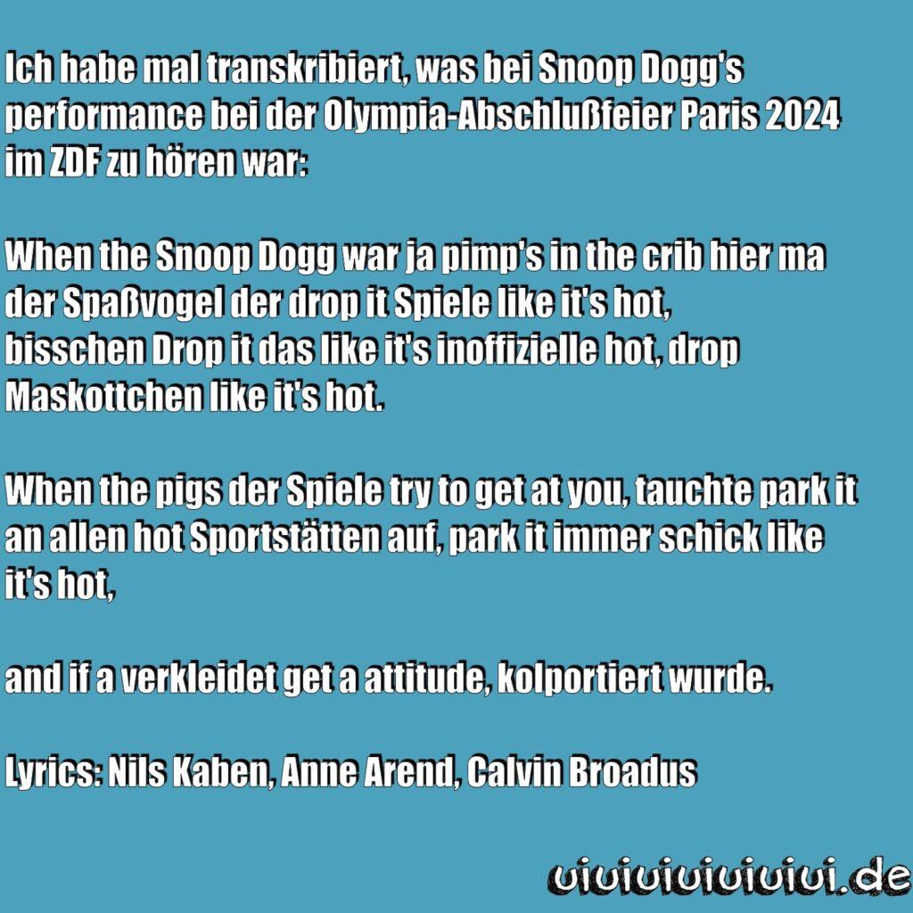 Texttafel auf der steht:
Ich habe mal transkribiert, was bei Snoop Dogg's performance bei der Olympia-Abschlußfeier Paris 2024 im ZDF zu hören war:

When the Snoop Dogg war ja pimp's in the crib hier ma der Spaßvogel der drop it Spiele like it's hot,
bisschen Drop it das like it's inoffizielle hot, drop Maskottchen like it's hot.

When the pigs der Spiele try to get at you, tauchte park it an allen hot Sportstätten auf, park it immer schick like it's hot,

and if a verkleidet get a attitude, kolportiert wurde.

Lyrics: Nils Kaben, Anne Arend, Calvin Broadus