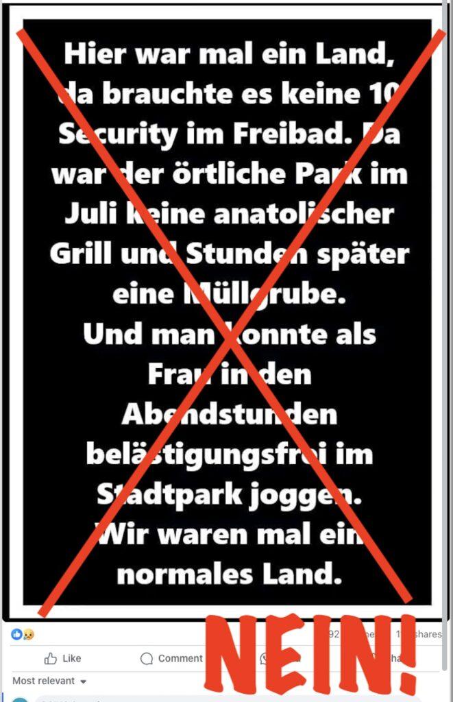 Der Folgende Text ist auf dem Bild durchgestrichen und mit einem dicken "Nein!" markiert:

Hier war mal ein Land, da brauchte es keine 10 Security im Freibad. Da war der örtliche Park im Juli keine anatolischer Grill und Stunden später eine Müllgrube. Und man konnte als Frau in den Abendstunden belästigungsfrei im Stadtpark joggen. Wir waren mal ein normales Land.